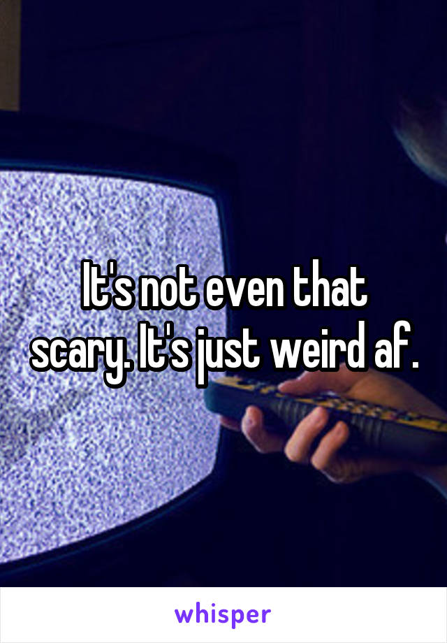 It's not even that scary. It's just weird af.