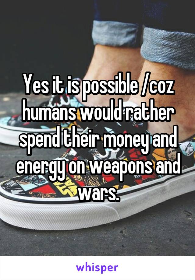 Yes it is possible /coz humans would rather spend their money and energy on weapons and wars.