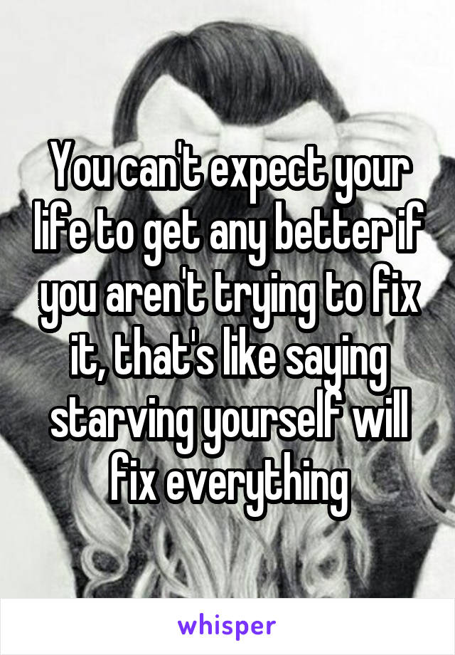 You can't expect your life to get any better if you aren't trying to fix it, that's like saying starving yourself will fix everything