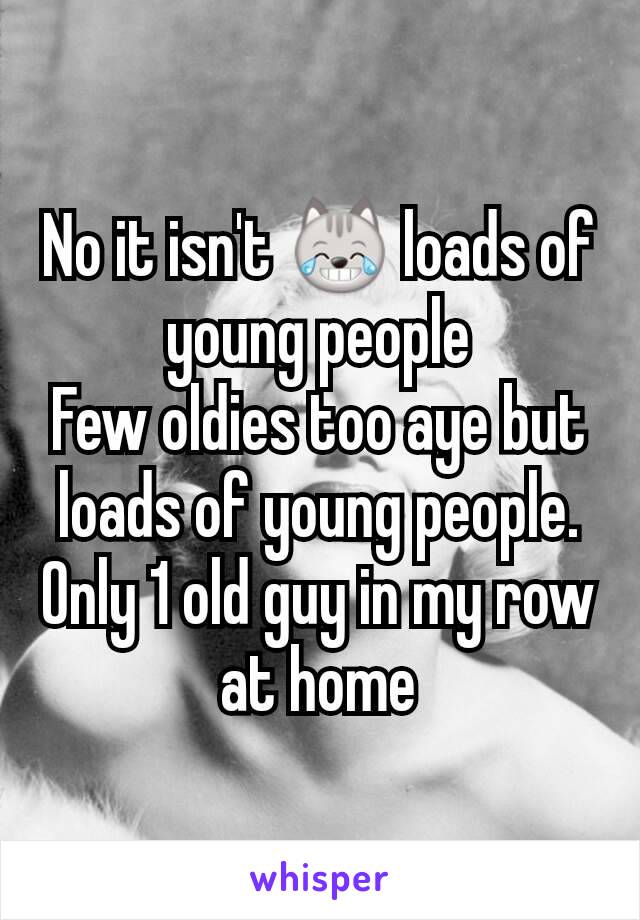 No it isn't 😹 loads of young people
Few oldies too aye but loads of young people. Only 1 old guy in my row at home