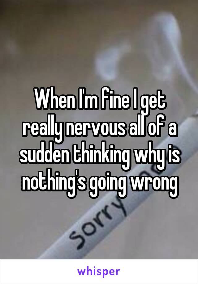 When I'm fine I get really nervous all of a sudden thinking why is nothing's going wrong