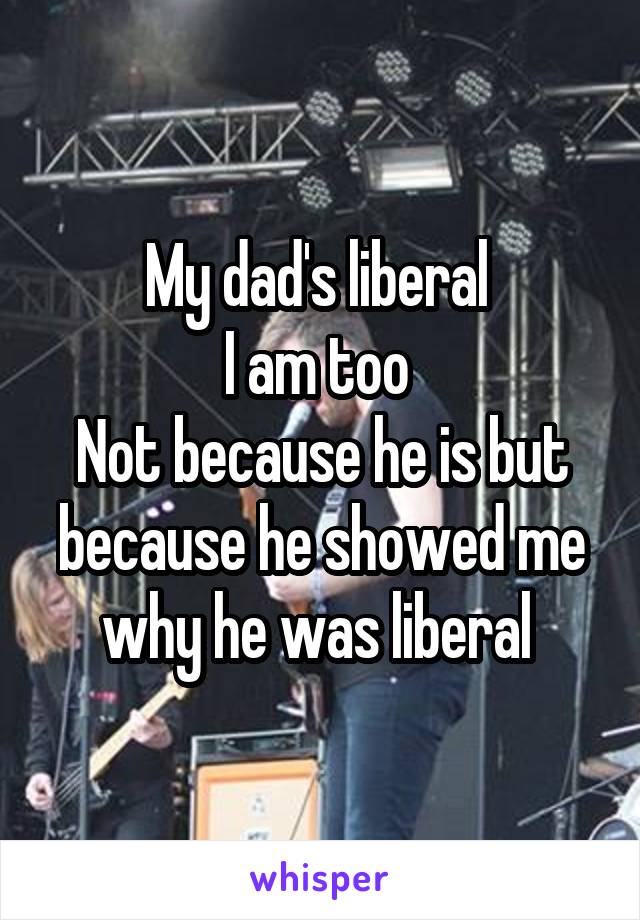 My dad's liberal 
I am too 
Not because he is but because he showed me why he was liberal 