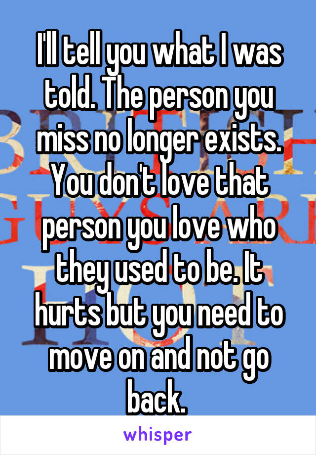 I'll tell you what I was told. The person you miss no longer exists. You don't love that person you love who they used to be. It hurts but you need to move on and not go back. 