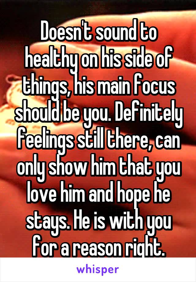 Doesn't sound to healthy on his side of things, his main focus should be you. Definitely feelings still there, can only show him that you love him and hope he stays. He is with you for a reason right.