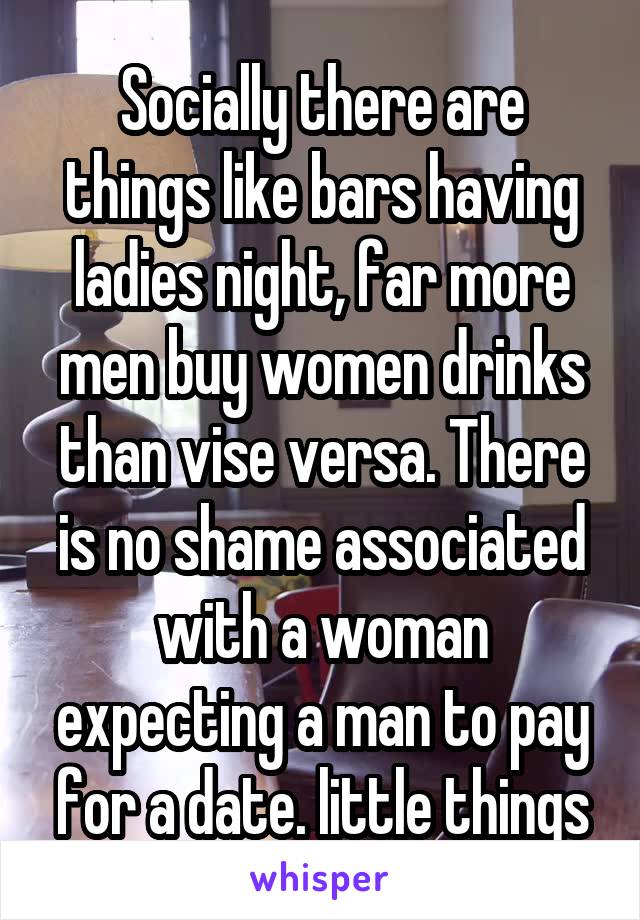 Socially there are things like bars having ladies night, far more men buy women drinks than vise versa. There is no shame associated with a woman expecting a man to pay for a date. little things