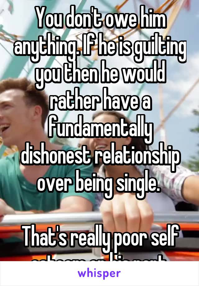 You don't owe him anything. If he is guilting you then he would rather have a fundamentally dishonest relationship over being single. 

That's really poor self esteem on his part.