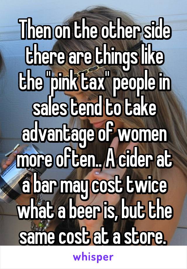 Then on the other side there are things like the "pink tax" people in sales tend to take advantage of women more often.. A cider at a bar may cost twice what a beer is, but the same cost at a store. 