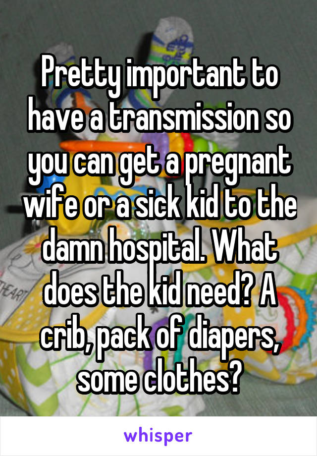 Pretty important to have a transmission so you can get a pregnant wife or a sick kid to the damn hospital. What does the kid need? A crib, pack of diapers, some clothes?