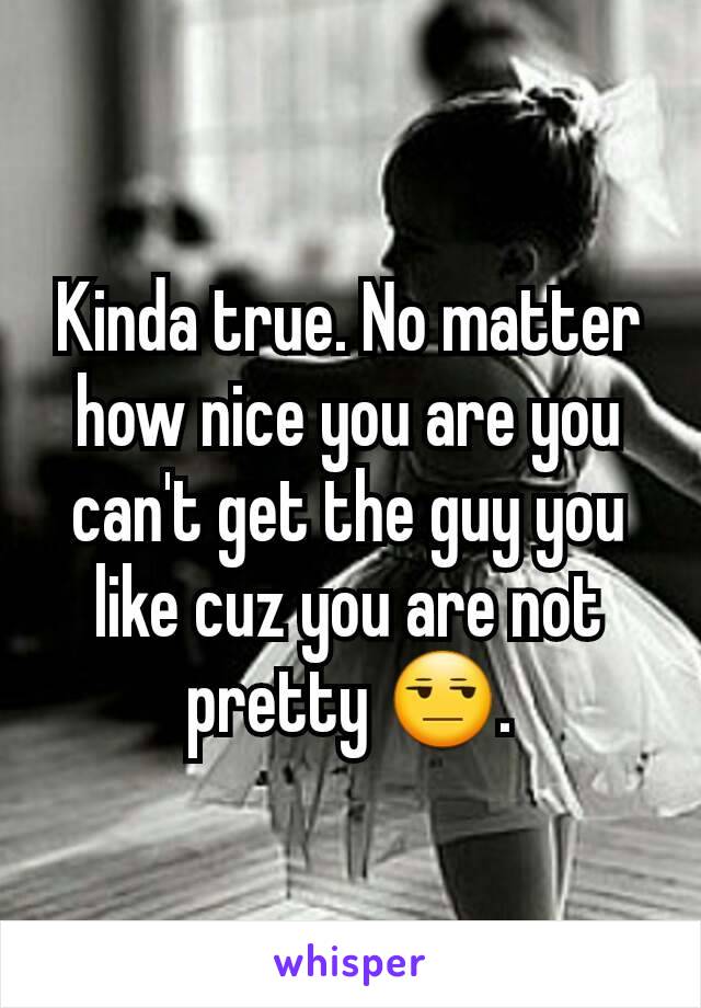 Kinda true. No matter how nice you are you can't get the guy you like cuz you are not pretty 😒.