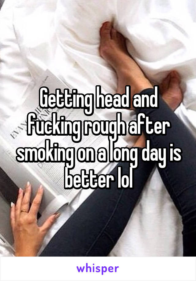 Getting head and fucking rough after smoking on a long day is better lol