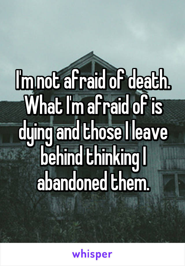 I'm not afraid of death. What I'm afraid of is dying and those I leave behind thinking I abandoned them.