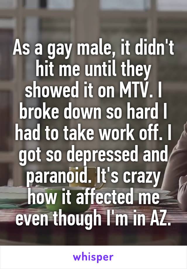 As a gay male, it didn't hit me until they showed it on MTV. I broke down so hard I had to take work off. I got so depressed and paranoid. It's crazy how it affected me even though I'm in AZ.