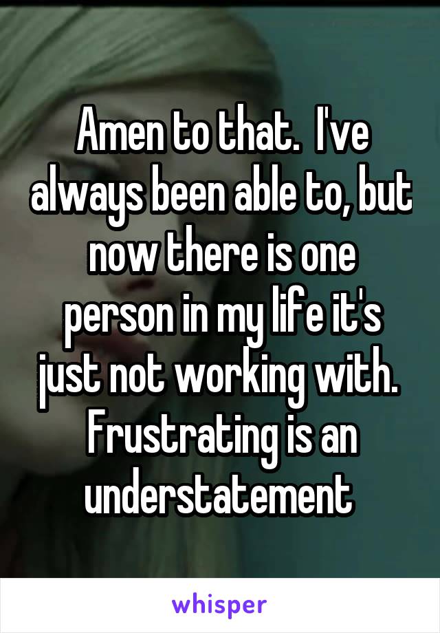 Amen to that.  I've always been able to, but now there is one person in my life it's just not working with.  Frustrating is an understatement 