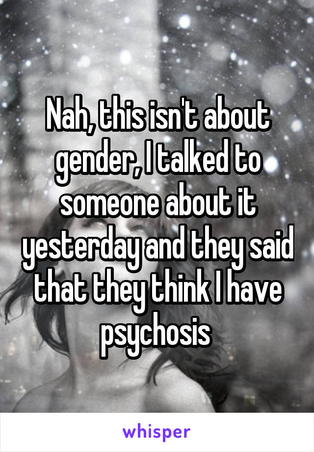 Nah, this isn't about gender, I talked to someone about it yesterday and they said that they think I have psychosis 