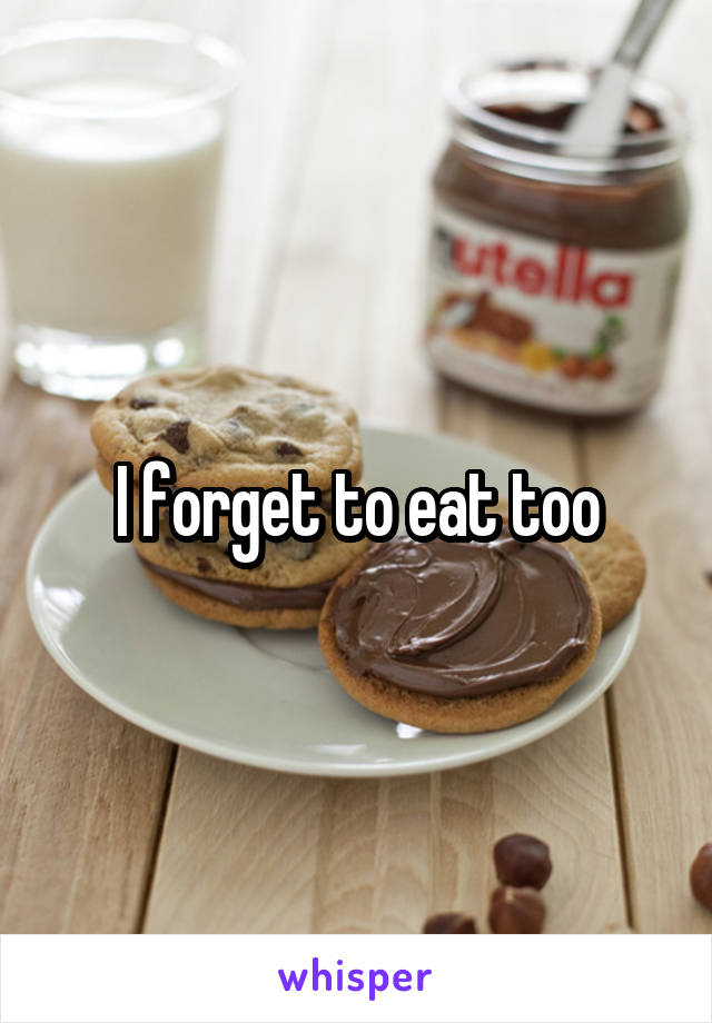 I forget to eat too