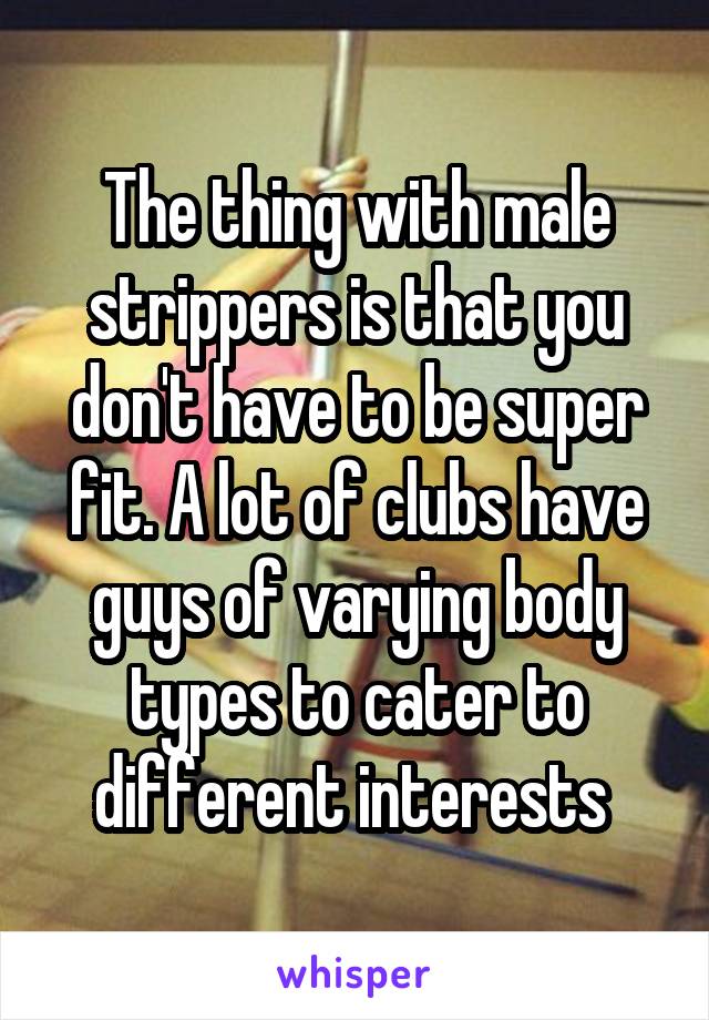 The thing with male strippers is that you don't have to be super fit. A lot of clubs have guys of varying body types to cater to different interests 