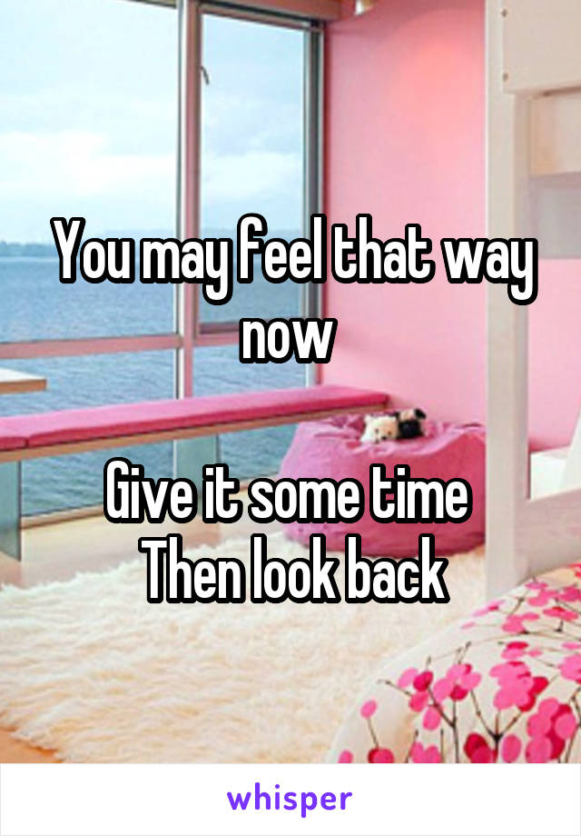 You may feel that way now 

Give it some time 
Then look back