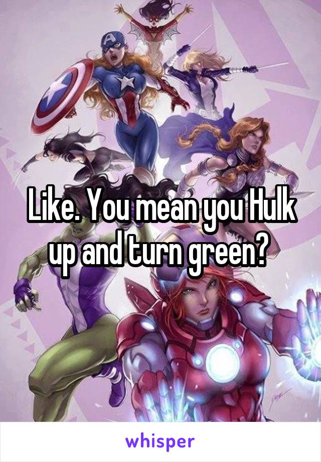 Like. You mean you Hulk up and turn green? 