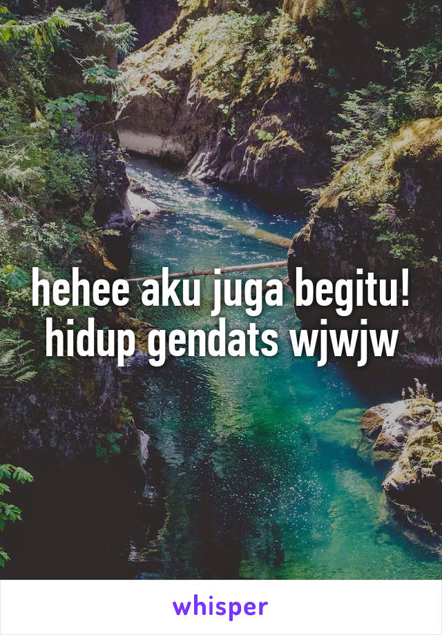 hehee aku juga begitu! hidup gendats wjwjw