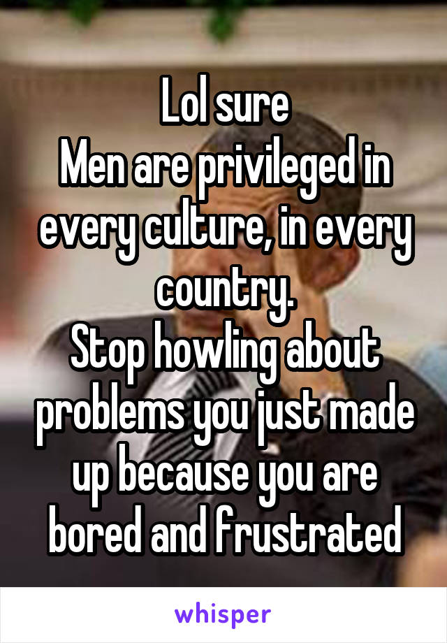 Lol sure
Men are privileged in every culture, in every country.
Stop howling about problems you just made up because you are bored and frustrated