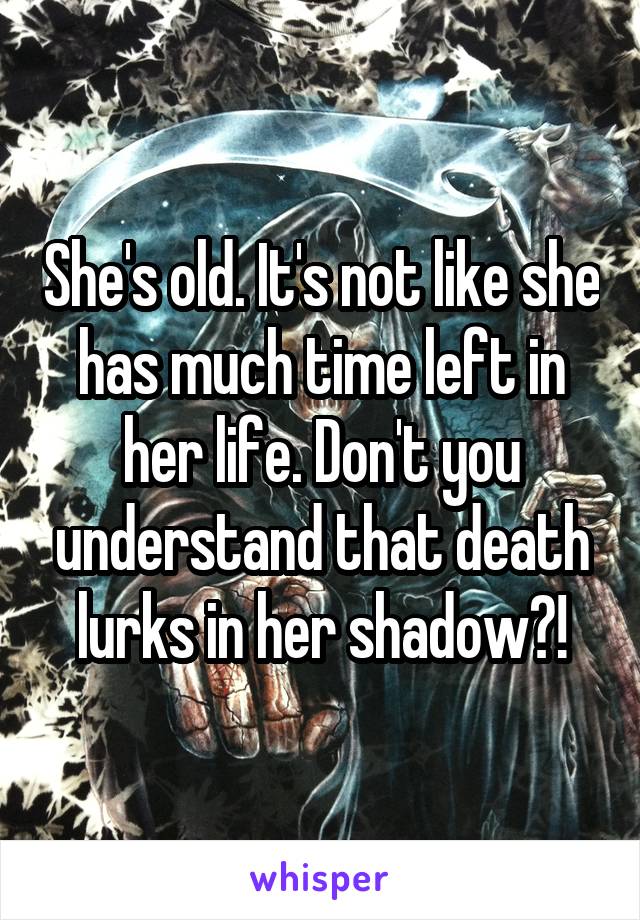 She's old. It's not like she has much time left in her life. Don't you understand that death lurks in her shadow?!