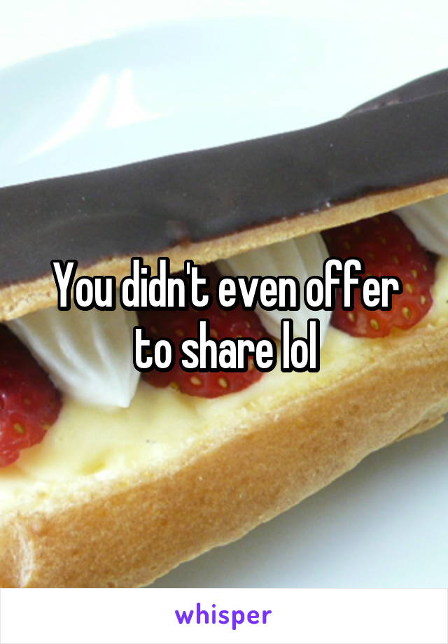 You didn't even offer to share lol