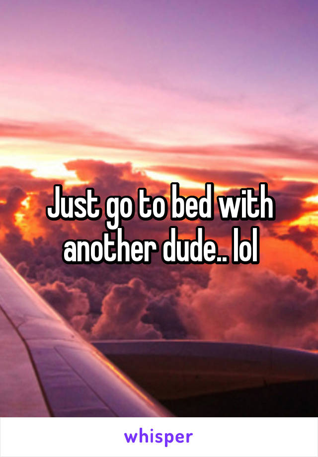 Just go to bed with another dude.. lol