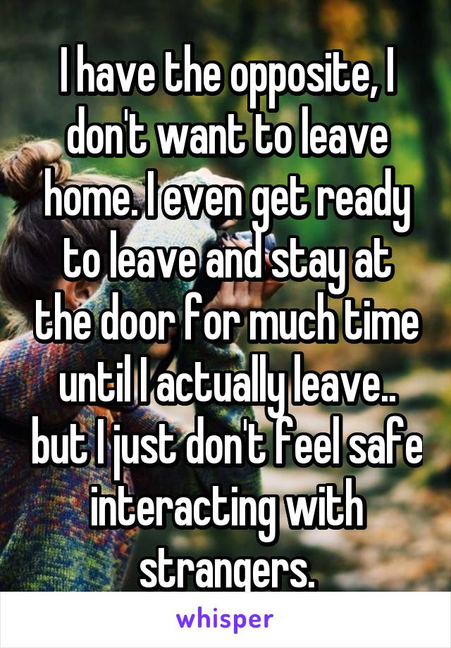  I have the opposite, I don't want to leave home. I even get ready to leave and stay at the door for much time until I actually leave.. but I just don't feel safe interacting with strangers.