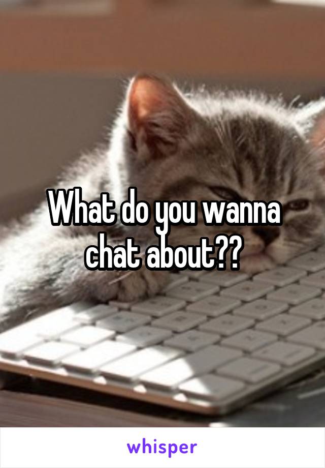 What do you wanna chat about??