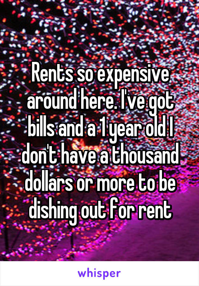 Rents so expensive around here. I've got bills and a 1 year old I don't have a thousand dollars or more to be dishing out for rent