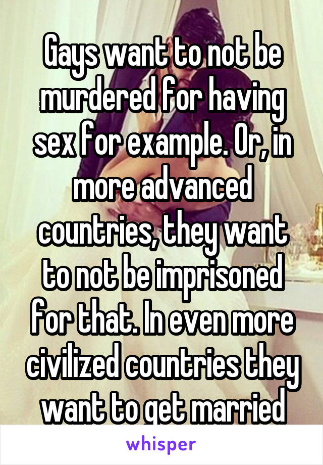 Gays want to not be murdered for having sex for example. Or, in more advanced countries, they want to not be imprisoned for that. In even more civilized countries they want to get married