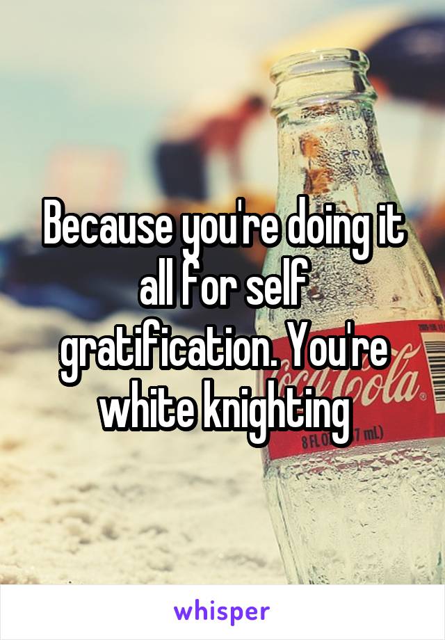 Because you're doing it all for self gratification. You're white knighting