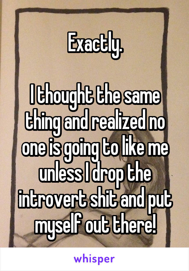 Exactly.

I thought the same thing and realized no one is going to like me unless I drop the introvert shit and put myself out there!