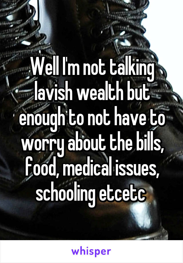 Well I'm not talking lavish wealth but enough to not have to worry about the bills, food, medical issues, schooling etcetc 