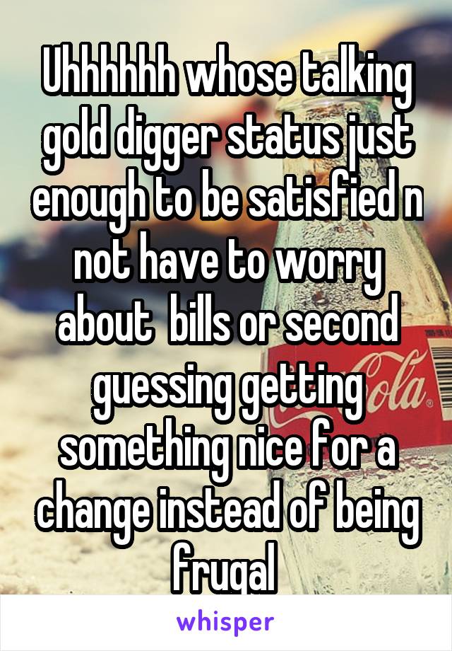 Uhhhhhh whose talking gold digger status just enough to be satisfied n not have to worry about  bills or second guessing getting something nice for a change instead of being frugal 