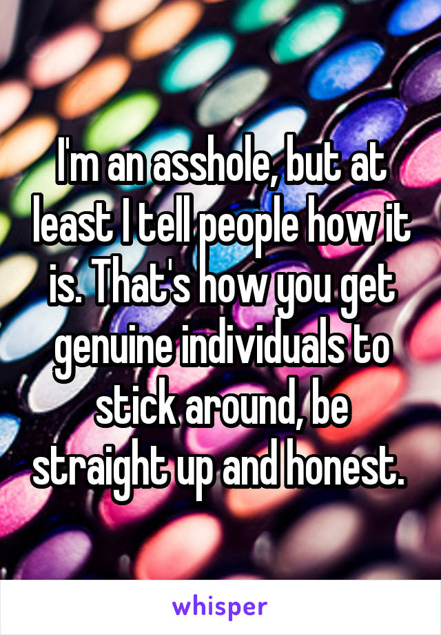 I'm an asshole, but at least I tell people how it is. That's how you get genuine individuals to stick around, be straight up and honest. 