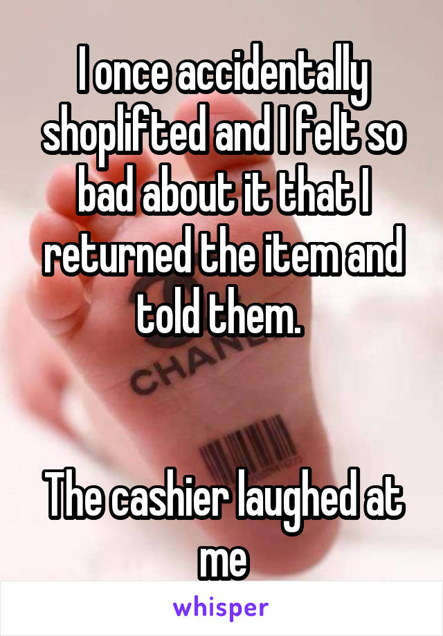 I once accidentally shoplifted and I felt so bad about it that I returned the item and told them. 


The cashier laughed at me