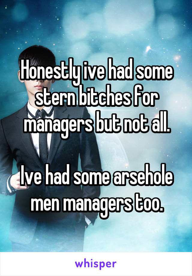 Honestly ive had some stern bitches for managers but not all.

Ive had some arsehole men managers too.