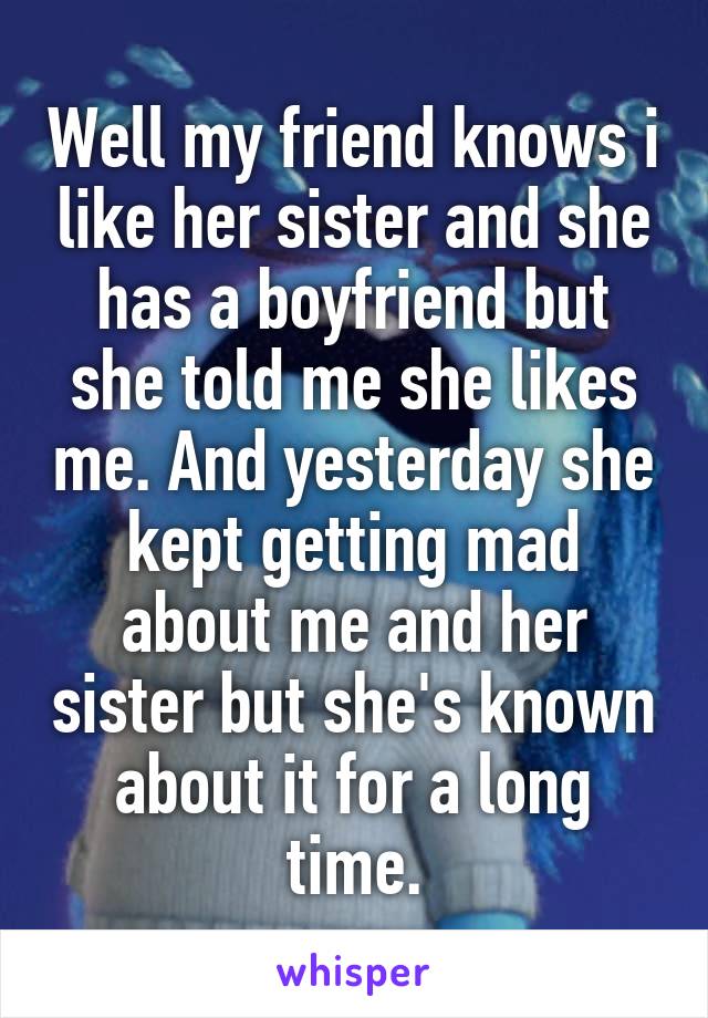 Well my friend knows i like her sister and she has a boyfriend but she told me she likes me. And yesterday she kept getting mad about me and her sister but she's known about it for a long time.