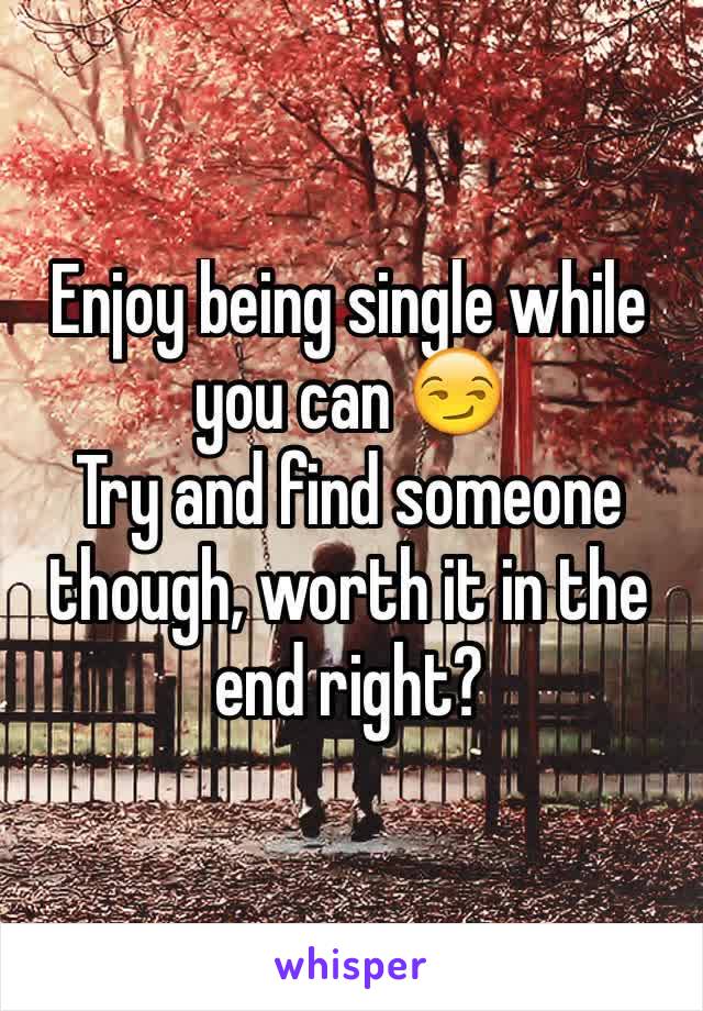 Enjoy being single while you can 😏
Try and find someone though, worth it in the end right?