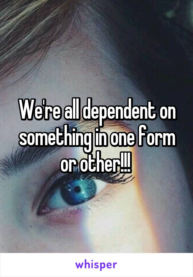 We're all dependent on something in one form or other!!! 