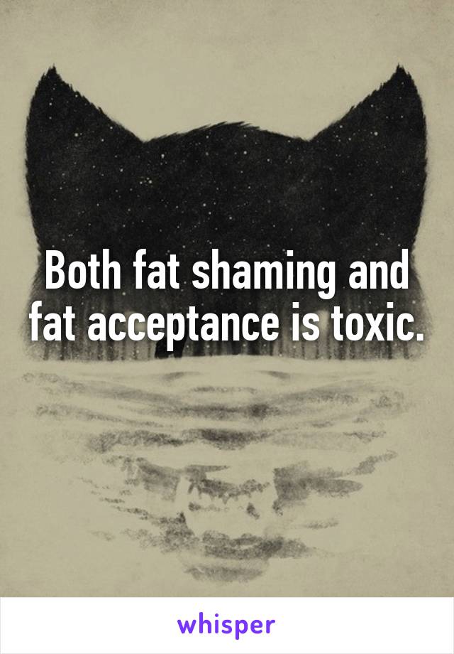 Both fat shaming and fat acceptance is toxic. 