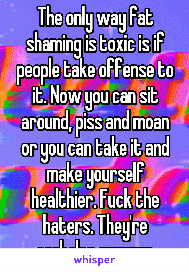 The only way fat shaming is toxic is if people take offense to it. Now you can sit around, piss and moan or you can take it and make yourself healthier. Fuck the haters. They're assholes anyway.