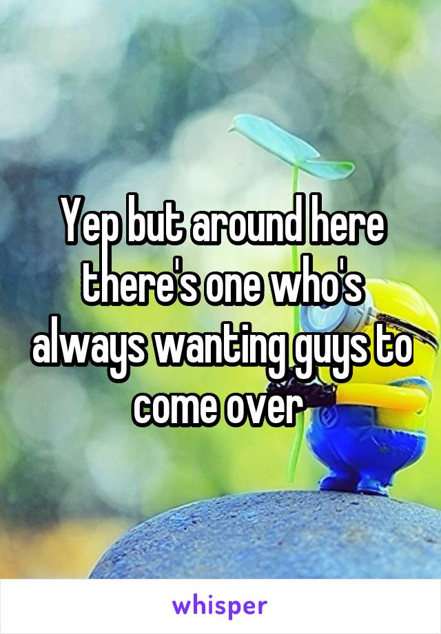 Yep but around here there's one who's always wanting guys to come over 