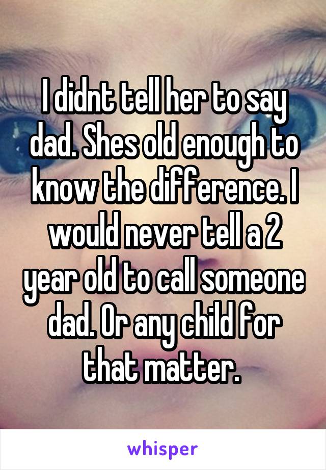 I didnt tell her to say dad. Shes old enough to know the difference. I would never tell a 2 year old to call someone dad. Or any child for that matter. 