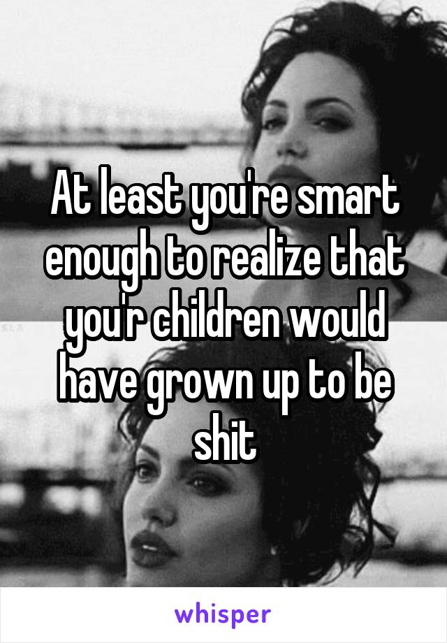 At least you're smart enough to realize that you'r children would have grown up to be shit