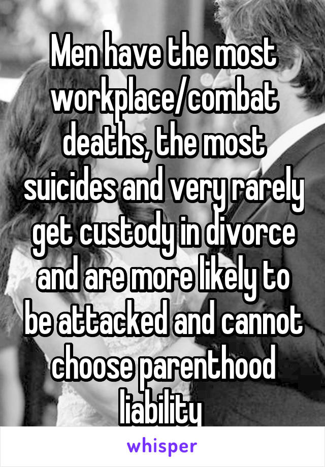 Men have the most workplace/combat deaths, the most suicides and very rarely get custody in divorce and are more likely to be attacked and cannot choose parenthood liability 