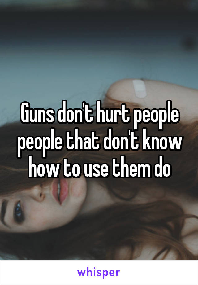 Guns don't hurt people people that don't know how to use them do