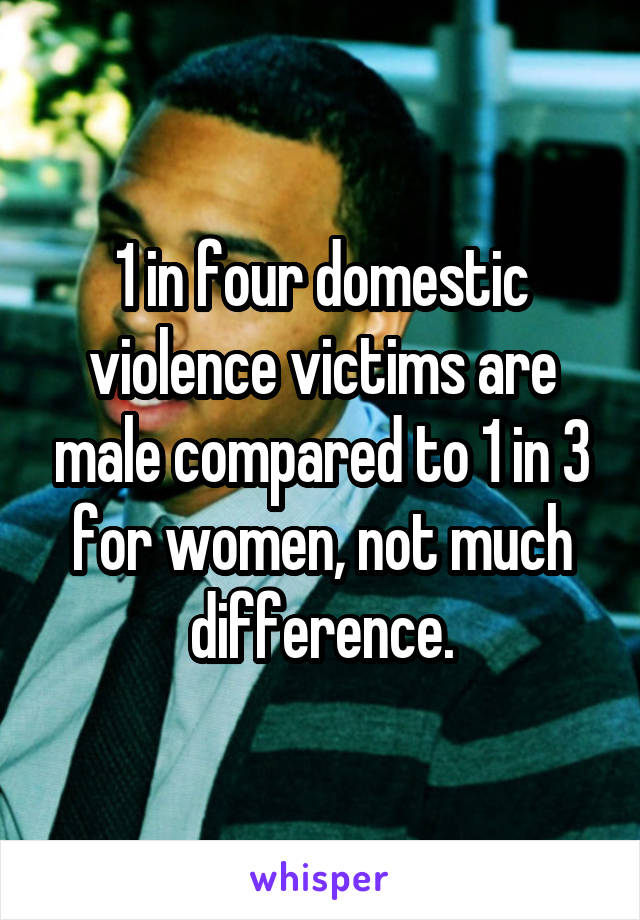 1 in four domestic violence victims are male compared to 1 in 3 for women, not much difference.