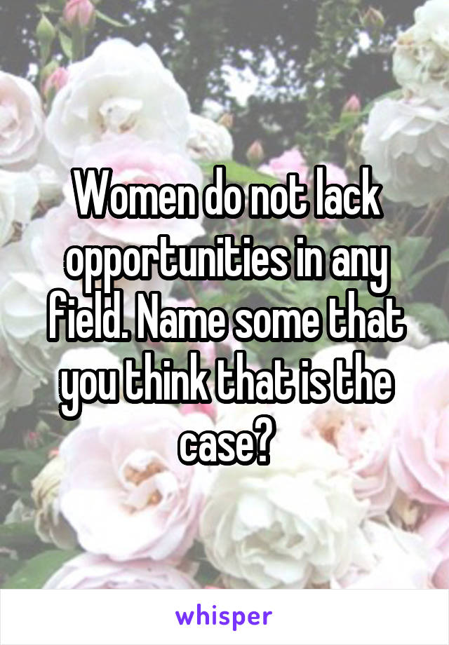 Women do not lack opportunities in any field. Name some that you think that is the case?